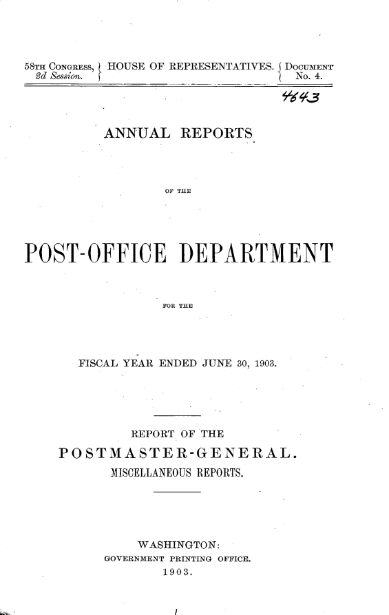 handle is hein.usccsset/usconset30434 and id is 1 raw text is: 




58m CONGRESS, HOUSE OF REPRESENTATIVES. DOCUMENT
Rd Session.                       No. 4.




          ANNUAL   REPORTS




                 OF TE





POST-OFFICE ]DEPARTMENT



                 FOR THE


  FISCAL YEAR ENDED JUNE 30, 1903.





         REPORT OF THE

POSTMASTER-GENERAL.

      MISCELLANEOUS REPORTS.






          WASHINGTON:
      GOVERNMENT PRINTING OFFICE.
             1903.


/


