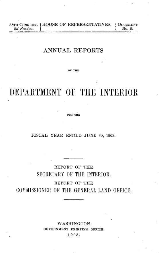 handle is hein.usccsset/usconset30435 and id is 1 raw text is: 



58TH CONGRESS, tHOUSE OF REPRESENTATIVES. DOCUMENT
2d  Session.                         No. 5.




           ANNUAL REPORTS



                   OF THE




DEPARTMENT OF THE INTERIOR,



                   FOR MIR


     FISCAL YEAR ENDED JUNE 30, 1903.






             REPORT OF THE
       SECRETARY OF THE INTERIOR.

             REPORT OF THE
COMMISSIONER OF THE GENERAL LAND OFFICE.






              WASHINGTON:
         GOVERNMENT PRINTING OFFICE.
                 1903.


