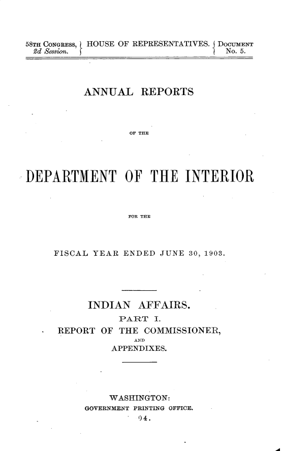 handle is hein.usccsset/usconset30436 and id is 1 raw text is: 



58TH CONGRESS, HOUSE OF REPRESENTATIVES. DOcUMENT
2d Session. f                      No. 5.


          ANNUAL REPORTS




                  OF THE





DEPARTMENT OF THE INTERIOR



                  FOR THE


FISCAL YEAR ENDED JUNE 30, 1903.





      INDIAN   AFFAIRS.
           PART  I.
 REPORT OF THE  COMMISSIONER,
              A ND
          APPENDIXES.





          WASHINGTON:
     GOVERNMENT PRINTING OFFICE.
               04.


