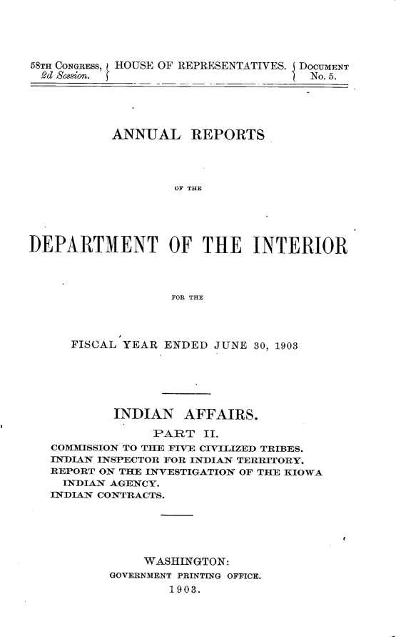 handle is hein.usccsset/usconset30437 and id is 1 raw text is: 




58TH CONGRESS, HOUSE OF REPRESENTATIVES.
2d Session.


DOCUMENT
  No. 5.


           ANNUAL REPORTS




                   OF THE





DEPARTMENT OF THE INTERIOR



                   FOR THE


FISCAL YEAR


ENDED  JUNE 30, 1903


        INDIAN AFFAIRS.
              PART  II.
COMMISSION TO THE FIVE CIVILIZED TRIBES.
INDIAN INSPECTOR FOR INDIAN TERRITORY.
REPORT ON THE INVESTIGATION OF THE KIOWA
  INDIAN AGENCY.
INDIAN CONTRACTS.





            WASHINGTON:
        GOVERNMENT PRINTING OFFICE.
                1903.


