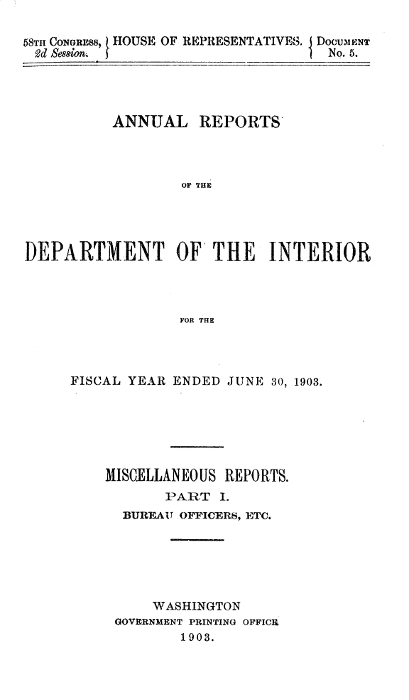 handle is hein.usccsset/usconset30438 and id is 1 raw text is: 

58TH CONGRES, HOUSE OF REPRESENTATIVES.
2d Seaon.


DocumENT
No. 5.


ANNUAL


REPORTS


OF THE


DEPARTMENT OF THE INTERIOR




                  F OR THE




     FISCAL YEAR ENDED JUNE  30, 1903.


MISCELLANEOUS REPORTS.
       PART  I.
  BUREAU OFFICERS, ETC.






     WASHINGTON
 GOVERNMENT PRINTING OFFICK
         1903.


