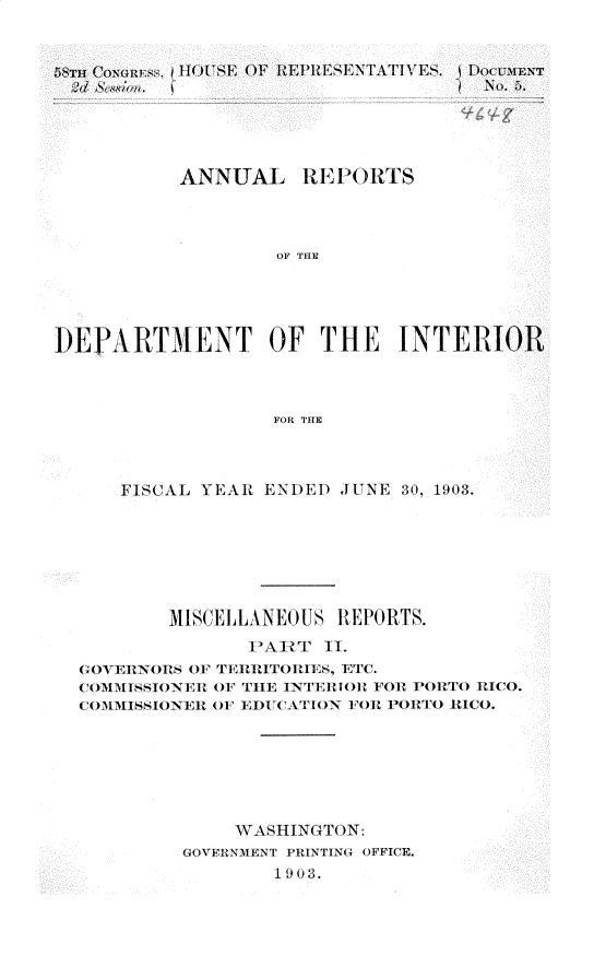 handle is hein.usccsset/usconset30439 and id is 1 raw text is: 









           ANNUAL REP 1ORTS



                   OF THE





DEPARTMENT OF THE INTERIOR



                   FOR THE


    FISCAL YEAR ENDED JUNE 30, 1903.







        MISCELLANEOUS REPORTS.
              1ARtT  II.
GOVERNORS OF TEl1itlTORIES, ETC.
COIMI4SSIONER OF THE INTElIOl FOR PORTO RICO.
COMMISIONElI OF EDUCATION FOR PORTO RICO.







             WASHINGTON:
         GOVFRNMENT PRINTING OFFICE.
                 1903.


