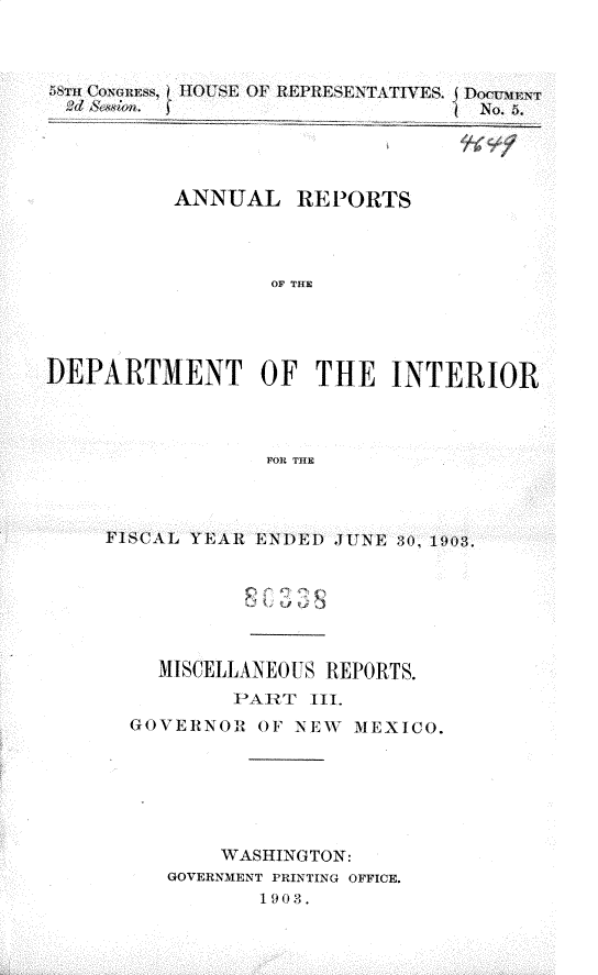 handle is hein.usccsset/usconset30440 and id is 1 raw text is: 



58 CosIEs HOUE O  REPRESENTATIVES. DockiAt
;2el & wn                         o. 5.


ANNUAL REPORTS




        OF THE


DEPARTMENT OF THE INTERIOR



                 FOR THE



     FISCAL YEAR ENDED JUNE 30, 1903.


  MISCELLANEOUS REPORTS.
        IPART 1II.
GOVERNOR iF  NEW MEXICO.






       WASHINGTON:
   GOVERNMENT PRINTING OFFICE.
          1903.


