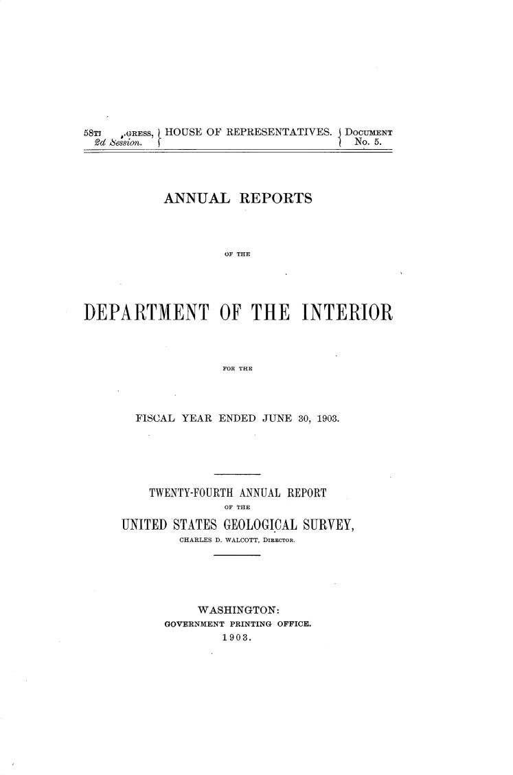 handle is hein.usccsset/usconset30441 and id is 1 raw text is: 










58T  ,GRESS, HOUSE OF REPRESENTATIVES. DOCUMENT
  2d Session.                          No. 5.


           ANNUAL REPORTS




                    OF THE





DEPARTMENT OF THE INTERIOR




                    FOR THE


  FISCAL YEAR ENDED JUNE 30, 1903.






    TWENTY-FOURTH ANNUAL REPORT
               OF THE

UNITED STATES  GEOLOGI.CAL SURVEY,
        CHARLES D. WALCOTT, DIRECTOR.






           WASHINGTON:
      GOVERNMENT PRINTING OFFICE.
              1903.


