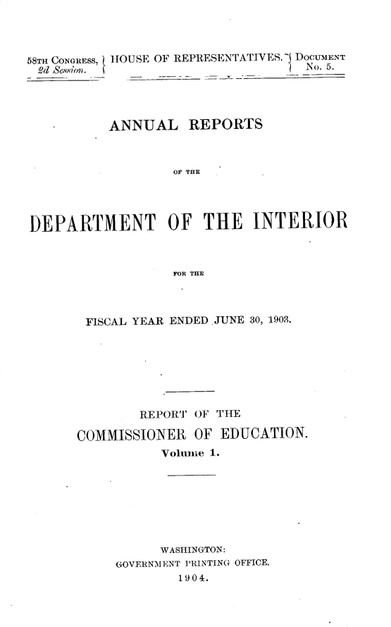 handle is hein.usccsset/usconset30442 and id is 1 raw text is: 




58TH CONGRESS, HOUSE OF REPRESENTATIVES. I DOCUMENT
2d Sion.                        1  No. 5.




          ANNUAL REPORTS



                   OF THE




DEPARTMENT OF THE INTERIOR



                   FOR THE


FISCAL YEAR ENDED. JUNE 30, 1903.







        REPORT OF THE

COMMISSIONER   OF EDUCATION.
           Vohune 1.








           WASHINGTON:
     GOVERNMENT PRINTING OFFICE.
             1904.


