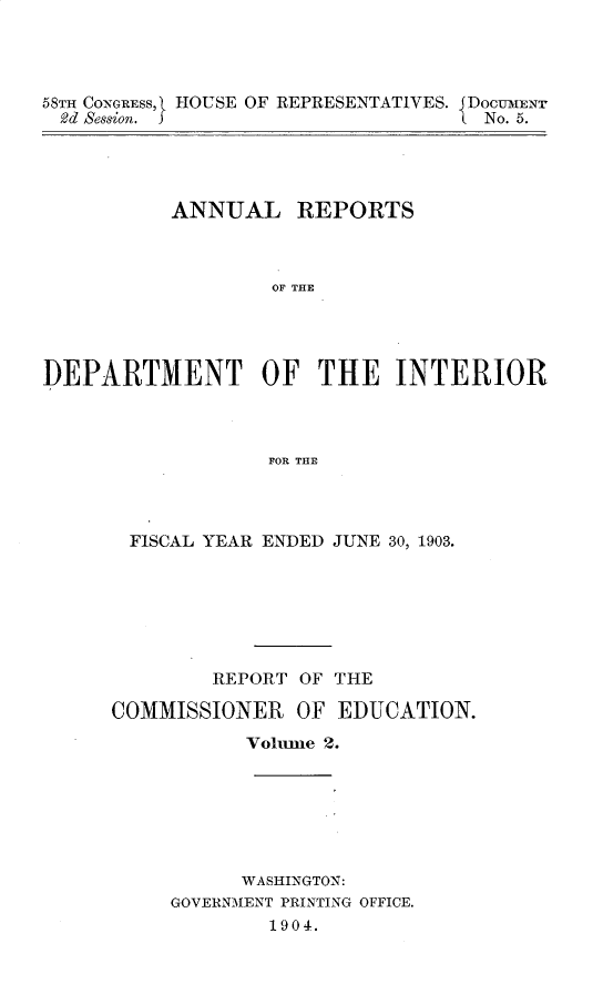 handle is hein.usccsset/usconset30443 and id is 1 raw text is: 




58TH CONGRESS, HOUSE OF REPRESENTATIVES. JDOCUMENT
2d  ession. J                     LNo. 5.


          ANNUAL REPORTS



                   OF THE




]DEPARTMENT OF THE INTERIOR



                  FOR THE


FISCAL YEAR ENDED JUNE 30, 1903.







        REPORT OF THE

COMMISSIONER   OF  EDUCATION.

           Volune 2.


      WASHINGTON:
GOVERNMENT PRINTING OFFICE.
        1904.


