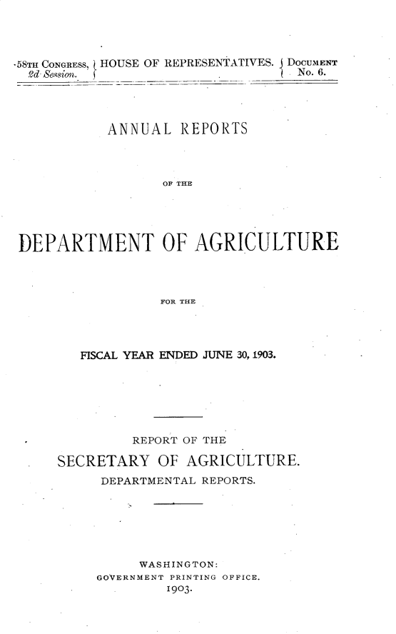 handle is hein.usccsset/usconset30444 and id is 1 raw text is: 




-58TH CONGRESS, ( HOUSE
  2d-Semion.


OF REPRESENTATIVES. DOCUMENT
                   No. 6.


           ANNUAL   REPORTS




                  OF THE





DEPARTMENT OF AGRI-CULTURE




                  FOR THE


   FISCAL YEAR ENDED JUNE 30, 1903.







         REPORT OF THE

SECRETARY   OF  AGRICULTURE.
     DEPARTMENTAL REPORTS.







          WASHINGTON:
     GOVERNMENT PRINTING OFFICE.
              1903.


