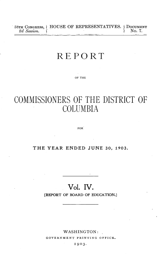 handle is hein.usccsset/usconset30446 and id is 1 raw text is: 




58TH CONGRESS, ( HOUSE OF REPRESENTATIVES. DOCUMENT
2d Session.                        No. 7.


             REPORT



                  OF THE




COMMISSIONERS OF THE DISTRICT OF

               COLUMBIA



                   FOR


THE YEAR  ENDED  JUNE 30, 1903.








           Vol. IV.
   [REPORT OF BOARD OF EDUCATION.]







         WASHINGTON:
    GOVERNMENT PRINTING OFFICE.
             1903.


