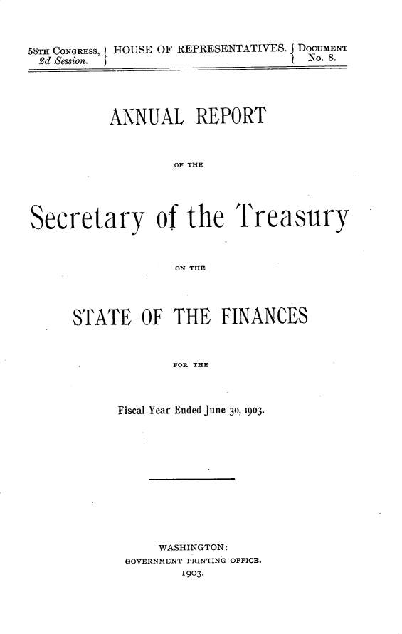handle is hein.usccsset/usconset30447 and id is 1 raw text is: 



58TH CONGRESS, HOUSE OF REPRESENTATIVES. DOCUMENT
2d Session. j                        No. 8.





           ANNUAL REPORT



                   OF THE





Secretary of the Treasury



                   ON THE


STATE OF THE FINANCES



             FOR THE



      Fiscal Year Ended June 30, 1903.


    WASHINGTON:
GOVERNMENT PRINTING OFFICE.
       1903.


