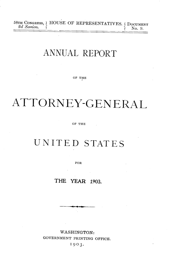 handle is hein.usccsset/usconset30448 and id is 1 raw text is: 



58TH CONGRESS, HOUSE OF REPRESENTATIVES. J DOCUMENT
  2d Session. f _             No. 9.





        ANNUAL REPORT




               OF THE





ATTORNEY-GENERAL



               OF THE


UNITED STATES



          FOR



     THE YEAR 1903.


    WASHINGTON:
GOVERNMENT PRINTING OFFICE.
       1903.


