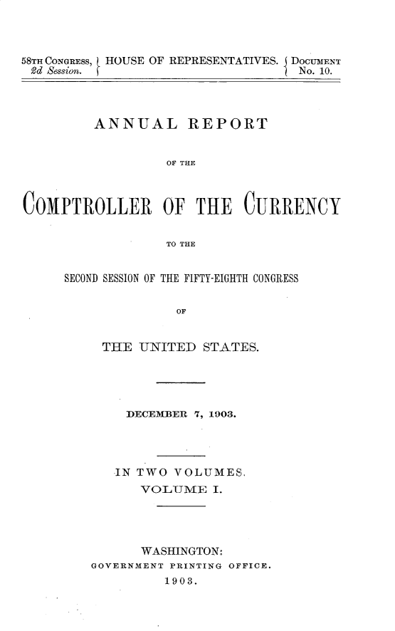 handle is hein.usccsset/usconset30449 and id is 1 raw text is: 



58T CONGRESS, HOUSE OF REPRESENTATIVES. DOCUMENT
2d Session.                      I No. 10.




         ANNUAL REPORT


                  OF THE



COMPTROLLER OF THE CURRENCY


                  TO THE


SECOND SESSION OF THE FIFTY-EIGHTH CONGRESS


              OF


     THE UNITED   STATES.


    DECEMBER 7, 1903.




    IN TWO VOLUMES,
      VOLUME   I.




      WASHINGTON:
GOVERNMENT PRINTING OFFICE.
         1903.



