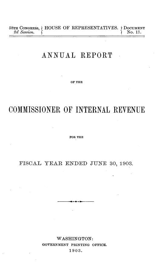 handle is hein.usccsset/usconset30451 and id is 1 raw text is: 




58TH CONGRESS,
2d Session.


HOUSE OF REPRESENTATIVES.


i DOCUMENT
) No. 11.


          ANNUAL REPORT




                  OF THE





COMMISSIONER OF INTERNAL REVENUE




                  FOR THE


FISCAL  YEAR  ENDED  JUNE  30, 1903.















           WASHINGTON:
       GOVERNMENT PRINTING OFFICE.
               1903.


