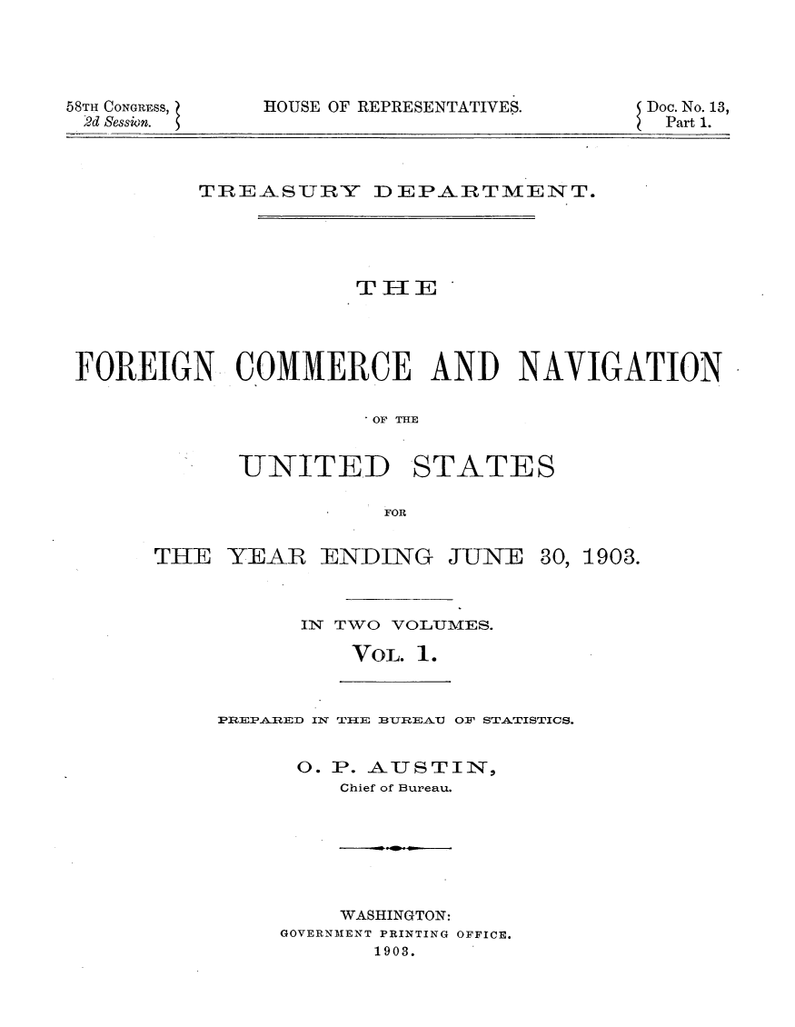 handle is hein.usccsset/usconset30453 and id is 1 raw text is: 





58TH CONGRESS,
2d Sessin.


HOUSE OF REPRESENTATIVES.


Doc. No. 13,
Part 1.


         TREASURY DEPAXRTMENT.











FOREIGN COMMERCE AND NAVIGATION


                      OF THE


            _UNITED STATES

                       FOR


THE  YEAR   ENDING


JUNE


30, 1903.


IN TWO VOLIUMES.

    VOL. 1.


PREPARED Il TIlE BTREA.U OF STATISTICS.


      0. P. AUSTIN,
         Chief of Bureau.


    WASHINGTON:
GOVERNMENT PRINTING OFFICE.
       1903.


