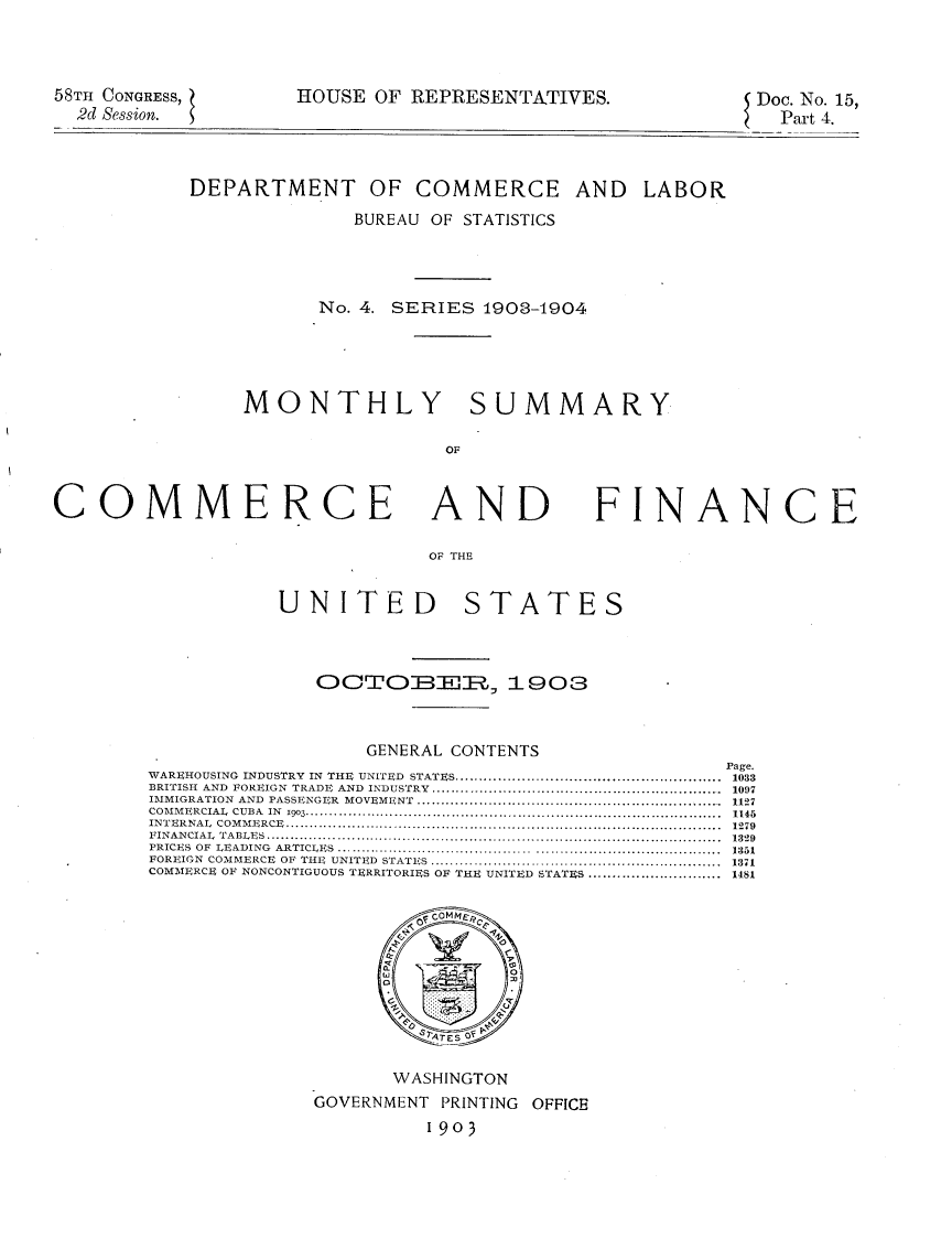 handle is hein.usccsset/usconset30456 and id is 1 raw text is: 




58TH CONGRESS,
  2d Session.


HOUSE  OF REPRESENTATIVES.


Doc. No. 15,
  Part 4.


DEPARTMENT OF COMMERCE AND LABOR

              BUREAU OF STATISTICS




           No. 4. SERIES  1903-1904





     MONTHLY SUMMARY

                      OF


COMMERCE AND FINANCE

                                 OF THE


                    UNITED STATES


               OCTOBElR,, 1903



                   GENERAL CONTENTS
                                                  Page.
WAREHOUSING INDUSTRY IN THE UNITED STATES.....................................................1033
BRITISH AND FOREIGN TRADE AND INDUSTRY..........................................................1097
IMMIGRATION AND PASSENGER MOVEMENT .............................................................1127
COMMERCIAL CUBA IN 1903........ ............. ......1145
INTERNAL  COMMERCE....... ...............................................................................1279
FINANCIAL  TABLES... .......................................................................................1329
PRICES OF LEADING ARTICLES                         1351
FOREIGN COMMERCE OF THE UNITED STATES ........................................................1371
COMMERCE OF NONCONTIGUOUS TERRITORIES OF THE UNITED S~TATUS............................ 1481










                          1903
    COMERE F NNCNTOSVERRIOREST ORITEINITE OFTATE.........18








                        1903


