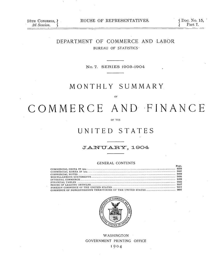 handle is hein.usccsset/usconset30457 and id is 1 raw text is: 




58TH CONGRESS,
  2d Session.


HOUSE OF REPRESENTATIVES.


Doc. No. 15,
  Part 7.


          UNITED STATES



            JAlNTT.AERY, 1904-



                 GENERAL CONTENTS
                                               Page.
COMMERCIAL CHINA IN 1904........................2323
COMMERCIAL KOREA IN 1904.......................2447
COMMERCIAL NOTES .......... ..........................................................................2483
MISCELLANEOUS STATEMENTS ...........................................................................2405
INTERNAL COMMERCE  ....................................................................................2409
FINANCIAL TABLES ........................................................................................2533
PRICES OF LEADING  ARTICLES...... ...................................................................255?
FOREIGN COMMERCE OF THE UNITED STATES.........................................................2577
                          Page
                     SES O...............      2











                     WASHINGTON
             GOVERNMENT PRINTING OFFICE
                       1904


           DEPARTMENT OF COMMERCE AND LABOR
                        BUREAU OF STATISTICS-




                      No. 7. SERIES 1903-1904




               MONTHLY SUMMARY

                                OF



COMMERCE AND- -FINANCE

                               OF TIME


