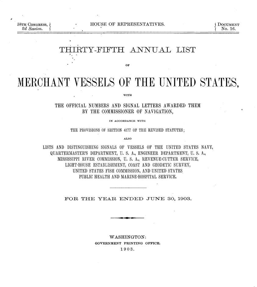 handle is hein.usccsset/usconset30459 and id is 1 raw text is: 



HOUSE OF REPRESENTATIVES.


THIRTY-FIFTH


ANNUAL


OF


MERCHANT VESSELS OF THE UNITED STATES,

                                     WITH

             THE OFFICIAL NUMBERS AND SIGNAL LETTERS AWARDED THEM
                       BY THE COMMISSIONER OF NAVIGATION,


                       IN ACCORDANCE WITH

          THE PROVISIONS OF SECTION 4177 OF THE REVISED STATUTES;
                            ALSO

LISTS AND DISTINGUISHING SIGNALS OF VESSELS OF THE UNITED STATES NAVY,
   QUARTERMASTER'S DEPARTMENT, U. S. A., ENGINEER DEPARTMENT, U. S. A.,
     MISSISSIPPI RIVER COMMISSION, U. S. A., REVENUE-CUTTER SERVICE,
        LIGHT-HOUSE ESTABLISHMENT, COAST AND GEODETIC SURVEY,
          UNITED STATES FISH COMMISSION, AND UNITED STATES.
             PUBLIC HEALTH AND MARINE-HOSPITAL SERVICE.


FOR   THE   YEAR   ENDED JUNE S0, 1903.






                WASHINGTON:
           GOVERNMENT PRINTING OFFICE.
                    1903.


58TH CONGRESS,
  -d Session.


DOCUMENT
No. 16.


LIST


