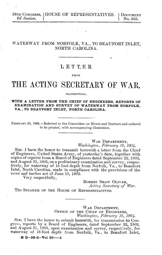 handle is hein.usccsset/usconset30467 and id is 1 raw text is: 

58TH CONGRESS, HOUSE   OF  REPRESENTATIVES. DOCUMENT
   2d Session. j                                   No. 563.




 WATERWAY FROM NORFOLK, VA., TO BEAUFORT INLET,
                    NORTH   CAROLINA.



                      LET T.E 11



 THE ACTING SECRETARY OF.WAR,

                         TRANSMITrING,
WITH  A LETTER  FROM  THE CHIEF  OF ENGINEERS, REPORTS  OF
  EXAMINATION   AND  SURVEY  OF WATERWAY FROM NORFOLK,
  VA., TO BEAUFORT INLET, NORTH  CAROLINA.


FEBRUARY 23, 1904.-Referred to the Committee on Rivers and Harbors and ordered
             to be printed, with accompanying illustration.


                                     WAR DEPARTMENT,
                              Washington, February 19, 1904.
  SIR: I have the honor to transmit herewith a letter from the Chief
of Engineers, United States Army, of yesterday's date, together with
copies of reports from a Board of Engineers dated September 22, 1902,
and August 31, 1903, on a preliminary examination and survey, respec-
tively, for waterway of 16-foot depth from Norfolk, Va., to Beaufort
Inlet, North Carolina, made in compliance with the provisions of the
river and harbor act of June 13, 1902.
      Very respectfully,  .
                                 ROBERT SHAw  OLIVER,
                                   Acting Secretary of War.
  The SPEAKER OF THE HOUSE  OF REPRESENTATIVES.



                                 W AR DEPARTMENT,
                    OFFICE OF THE CHIEF OF ENGINEERS,
                              Washington, February 18, 1904.
  SIR: I have the honor to submit herewith, for transmission to Con-
gress, reports by a Board of Engineers, dated September 22 1902,
and August 31, 1903, upon examination and survey, respectively, for
waterway of 16-foot depth from Norfolk, Va., to Beaufort Inlet,
     H D-58-2-Vol 50-1


