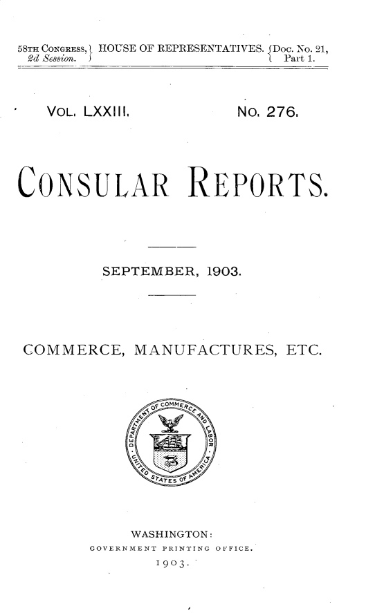 handle is hein.usccsset/usconset30468 and id is 1 raw text is: 


58TH CONGRESS, t HOUSE OF REPRESENTATIVES. Doc. No. 21,
2d Session. S                 Part 1.


VOL. LXXIII,


No. 276.


CONSULAR REPORTS.






         SEPTEMBER,  1903.






 COMMERCE,   MANUFACTURES, ETC.










                TES of




             WASHINGTON:
        GOVERNMENT PRINTING OFFICE.


1903.


