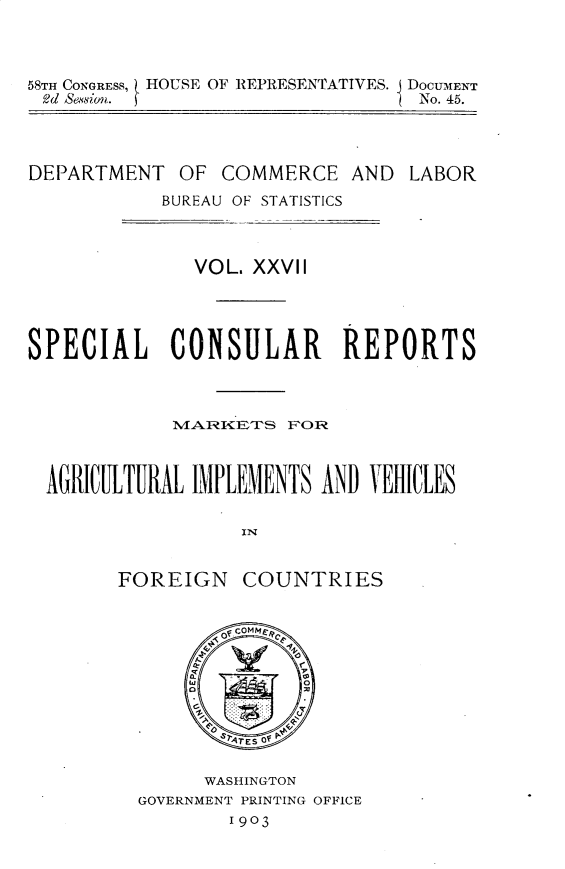 handle is hein.usccsset/usconset30473 and id is 1 raw text is: 



58TH CONGRESS, HOUSE OF REPRESENTATIVES.
2d Sewsion. f


j DOCUMENT
  No. 45.


DEPARTMENT


OF  COMMERCE   AND


BUREAU OF STATISTICS


              VOL. XXVII




SPECIAL CONSULAR REPORTS







  AGRICILTURAL IMPLEMENTS AND VEHICLES




        FOREIGN   COUNTRIES


      WASHINGTON
GOVERNMENT PRINTING OFFICE
        1903


LABOR



