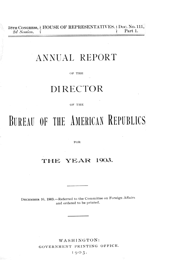 handle is hein.usccsset/usconset30484 and id is 1 raw text is: 




5wrHu'oa Cnsw. I!HOUSE OF REPRESENTATIVES. low'. No. 111,
   W~NWl                              Part 1.


ANNUAL REPORT


           OF THE



     DI  RECTOR


           OF THE


BUREAU OF TlE AMERICN REPUBLICS



                     FOR



           THE YEAR 1903.


DECEMnER 16, 1903-Referred to the Committee on Foreign Affairs
           and ordered to be printed.







           WASHINGTON:
      GOVERNMENT PRINTING OFFICE.
                 1903-


