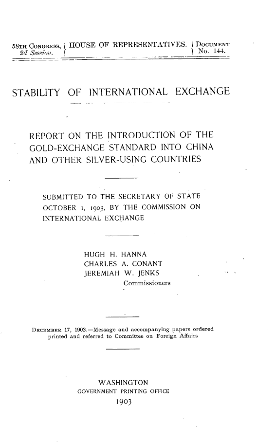 handle is hein.usccsset/usconset30489 and id is 1 raw text is: 




58TH CONGRESS, HOUSE OF REPRESENTATIVES. J DOCUMENT
  2d Se.sio.                            1 No. 14-4.




STABILITY OF INTERNATIONAL EXCHANGE





    REPORT   ON THE  INTRODUCTION OF THE
    GOLD-EXCHANGE STANDARD INTO CHINA
    AND  OTHER   SILVER-USING  COUNTRIES




       SUBMITTED TO THE SECRETARY OF STATE
       OCTOBER  1, 1903, BY THE COMMISSION ON
       INTERNATIONAL EXCHANGE




                HUGH  H. HANNA
                CHARLES  A.CONANT
                JEREMIAH W. JENKS
                         Commissioners





    DECEMBER 17, 1903.-Message and accompanying papers ordered
        printed and referred to Committee on Foreign Affairs





                   WASHINGTON
               GOVERNMENT PRINTING OFFICE
                       1903


