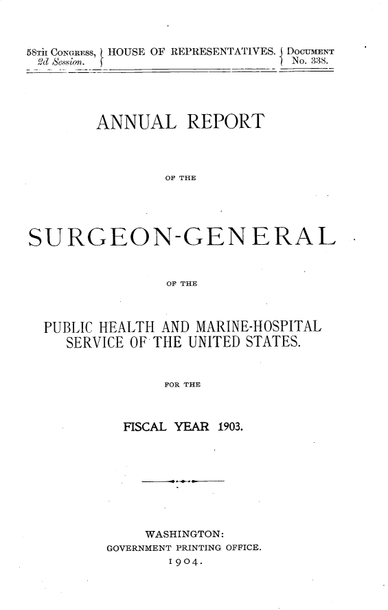 handle is hein.usccsset/usconset30491 and id is 1 raw text is: 



58Tir CONGRESS, HOUSE OF REPRESENTATIVES. DocUMNT
&d Sesion.                      No. 338.


        ANNUAL REPORT




                OF THE





SURGEON-GEN ERAL



                OF THE



  PUBLIC HEALTH AND MARINE-HOSPITAL
    SERVICE OF THE UNITED STATES.



                FOR THE



           FISCAL YEAR 1903.


     WASHINGTON:
GOVERNMENT PRINTING OFFICE.
       1904.


