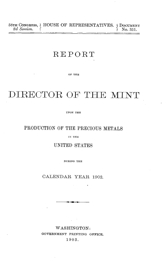 handle is hein.usccsset/usconset30494 and id is 1 raw text is: 




58TH CONGRESS,
2d  esion.


HOUSE  OF REPRESENTATIVES. I DOCUMENT
I                        No. 351.


              REPORT



                   OF THE




DIRECTOR OF THE MINT


                  UPON THE


PRODUCTION OF THE PRECIOUS METALS

              IN THE

         UNITED STATES


            DURING THE


CALENDAR  YEAR  1902.











    WASHINGTON:
GOVERNMENT PRINTING OFFICE.
        1903.


