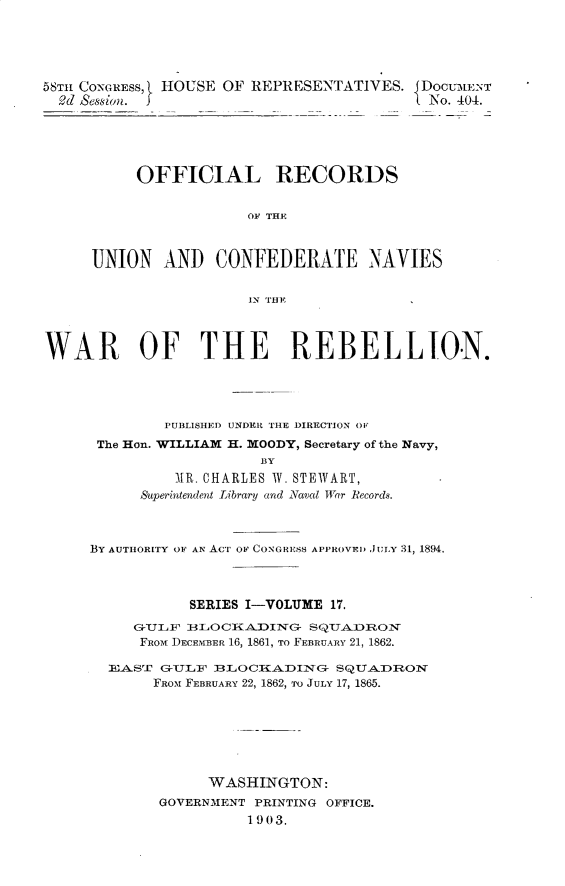 handle is hein.usccsset/usconset30495 and id is 1 raw text is: 





58T1 CONGRESS, HOUSE OF REPRESENTATIVES. JDOCUMENT
  d Session.                              L No. 404.





          OFFICIAL RECORDS


                       0F THE'



     UNION   AND   CONFEDERATE NAVIES


                       IN THE



WAR OF THE REBELLION.





             PUBLISHED UNDER THE DIRECTION OV
      The Hon. WILLIAM H. MOODY, Secretary of the Navy,
                        BY
               1R. CHARLES W. STEWART,
           Superintendent Library and Naval War Records.


BY AUTHORITY OF AN AcT OF CONGRESS APPROVED JULY 31, 1894.




           SERIES I-VOLUME 17.

     GULF  BLOCKADING   SQUADRON
     FROM DECEMBER 16, 1861, TO FEBRUARY 21, 1862.

  EAST  GTLF  BLOCADING    SQUA.DRON
       FROM FEBRUARY 22, 1862, To JULY 17, 1865.







             WASHINGTON:
        GOVERNMENT PRINTING OFFICE.
                  1903.


