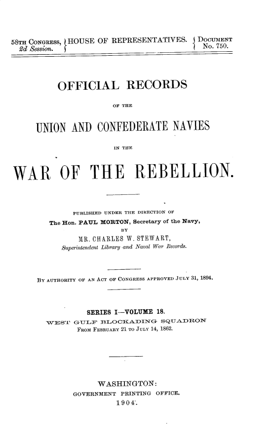 handle is hein.usccsset/usconset30496 and id is 1 raw text is: 





58TH CONGRESS, HOUSE OF REPRESENTATIVES. j DOCUMENT
  2d Sessin. )                          I No. 750.





          OFFICIAL RECORDS

                      OF THE



     UNION   AND   CONFEDERATE NAVIES

                       IN THE




WAR OF THE REBELLION.




              PUBLISHED UNDER THE DIRECTION OF
        The Hon. PAUL MORTON, Secretary of the Navy,
                        BY
               MR. CHARLES W. STEWART,
           Superintendent Library and Nava War Records.


BY AUTHORITY OF AN ACT OF CONGRESS APPROVED JULY 31, 1894.




           SERIES I-VOLUXE 18.
  TVEST G-ULF BLOCKiADING- SQUADRON
         FROM FEBRUARY 21 TO JULY 14, 1862.








             WASHINGTON:
        GOVERNMENT PRINTING OFFICE.
                  1 90 4'.


