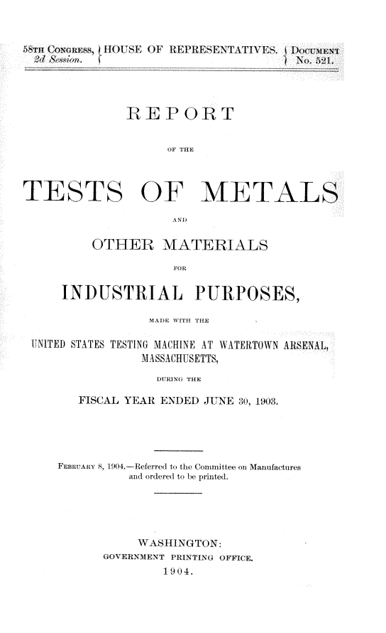 handle is hein.usccsset/usconset30498 and id is 1 raw text is: 


                 8)[ REPRESENTATIV ES.





              RE PORT


                    OF THE



TESTS OF METALS

                     AND

          OTHER MATERIALS



     INDUSTRIAL PURPOSES,

                 MADE WITH THE

 UNITED STATES TESTING MACHINE AT WATERTOWN ARSENAL,
                MASSACHUSETTS,

                  DURING THE

        FISCAL YEAR ENDED JUNE 30, 1903.


FEBRUARY 8, 19().-Referred to the CoDmmittee on Ianufactures
          and ordered to be printed.





          WASHINGTON:
      GOVERNMENT PRINTING OFFICE.
               1904.


