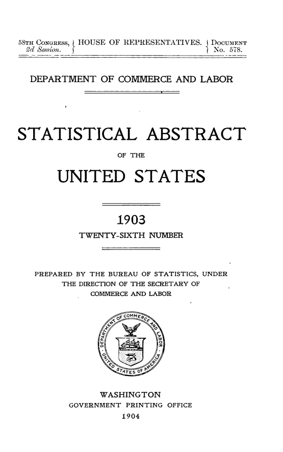 handle is hein.usccsset/usconset30505 and id is 1 raw text is: 



58TH CONGRESS, HOUSE OF REPRESENTATIVES. DOCUMENT
9d &Ssion.                        No. 578.



  DEPARTMENT  OF COMMERCE  AND LABOR






STATISTICAL ABSTRACT

                 OF THE


       UNITED STATES


1903


        TWENTY-SIXTH NUMBER




PREPARED BY THE BUREAU OF STATISTICS, UNDER
     THE DIRECTION OF THE SECRETARY OF
          COMMERCE AND LABOR









                TEs Of


           WASHINGTON
      GOVERNMENT PRINTING OFFICE
               1904


