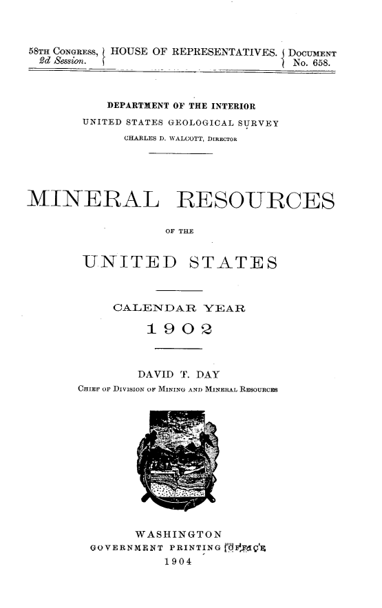 handle is hein.usccsset/usconset30509 and id is 1 raw text is: 



58TH CONGRESS, HOUSE OF REPRESENTATIVES. DOCUMENT
  2d Sion.                         No. 658.



           DEPARTMENT OF THE INTERIOR
       UNITED STATES GEOLOGICAL SURVEY
             CHARLES D. WALCOTT, DIRECTOR





MINERAL RESOURCES

                  OF TILE


UNITED


STATES


     CALENDAR YEAR

         1902



         DAVID T. DAY
CHIEF OF DIVISION OF MINING AND MINERAL RESOURCES













        WASHINGTON
  GQVERNMENT PRINTING B ,FQ'X
           1904


