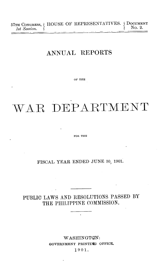 handle is hein.usccsset/usconset30519 and id is 1 raw text is: 



57TH CONGRESS, ( HOUSE OF REPRESENTATIVES. j DOCU1ENT
1st Session. (                     No. 2.


ANNUAL


REPORTS


OF THE


WAR DEPARTMENT




                  FOR THE




       FISCAL YEAR ENDED JUNE 30, 1901.


PUBLIC LAWS AND RESOLUTIONS PASSED BY
      THE PHILIPPINE COMMISSION.






            WASHINGTQN:
        GOVERNMENT PRINTIDAt OFFICE.
               1901.


