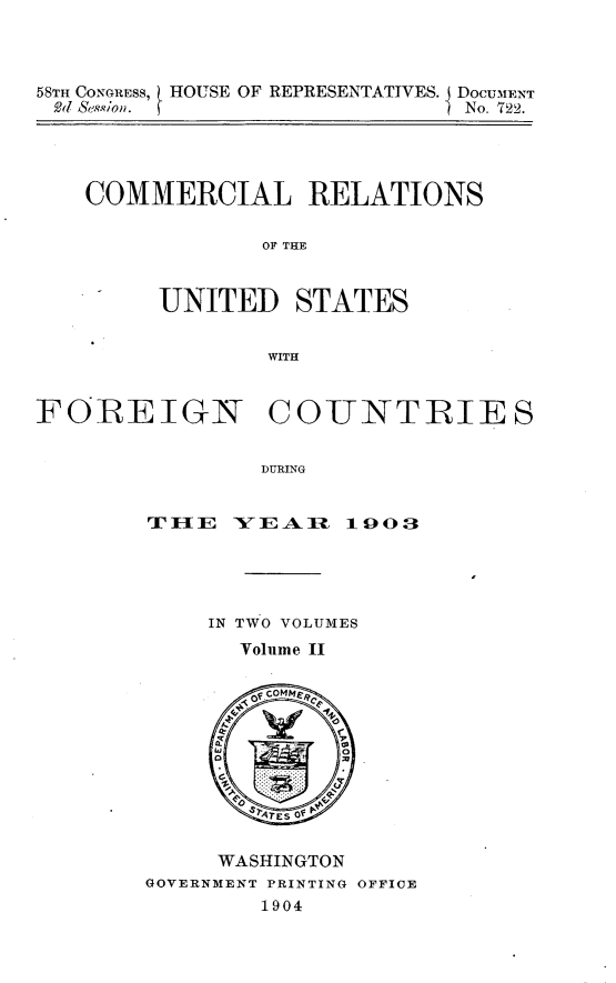 handle is hein.usccsset/usconset30521 and id is 1 raw text is: 



58TH CONGRESs, HOUSE OF REPRESENTATIVES. DOCUMENT
2d Se.ion.                     No. 722.


COMMERCIAL RELATIONS

             OF THE


     UNITED STATES


             WITH


FOREIGN COTUNTRIES


                DURING


        TJ IE  XV E A lIL 103


     IN TWO VOLUMES
       Volume II


       of coMMee









     WASHINGTON
GOVERNMENT PRINTING OFFICE
        1904


