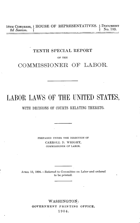 handle is hein.usccsset/usconset30522 and id is 1 raw text is: 





58TH CONGRESS, HOUSE OF REPRESENTATIVES. J DOCUMENT
  2d Session.                           I No. 733.


TENTH   SPECIAL  IEPORT
           OF THE


COMMISSIONER


OF   LABOR.


LABOR LAWS OF THE UNITED STATES,

       WITH DECISIONS OF COURTS RELATING THERETO.






             PREPARED UNDER THE DIRECTION OF
                 CARROLL D. WRIGHT,
                 COMMISSIONER OF LABOR.





      APRIL 13, 1904.-Referred to Committee on Labor and ordered
                    to be printed.






                  WASHINGTON:
           GOVERNMENT  PRINTING OFFICE.
                      1904.



