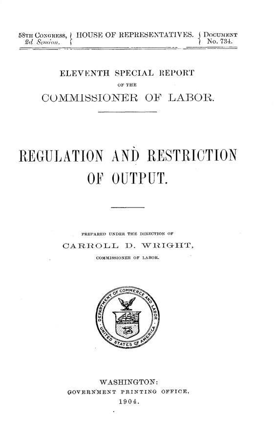 handle is hein.usccsset/usconset30523 and id is 1 raw text is: 



58TH CONGRESS, HOUSE OF REPRESENTATIVES.  DOCUMENT
(1  esin.                        1 No. 734.



        ELEVENTH  SPECIAL REPORT
                  OF THE

    CUMMISSIONER OF LABOR.







REGULATION AND RESTRICTION


             OF  OUTPUT.






             PREPARED UNDER THE DIRECTION OF

        CARROLL ). WRIG-HIT,
              COMMISSIONER OF LABOR.
















              WASHINGTON:
         QOVERNMENT PRINTING OFFICE,
                   1904.


