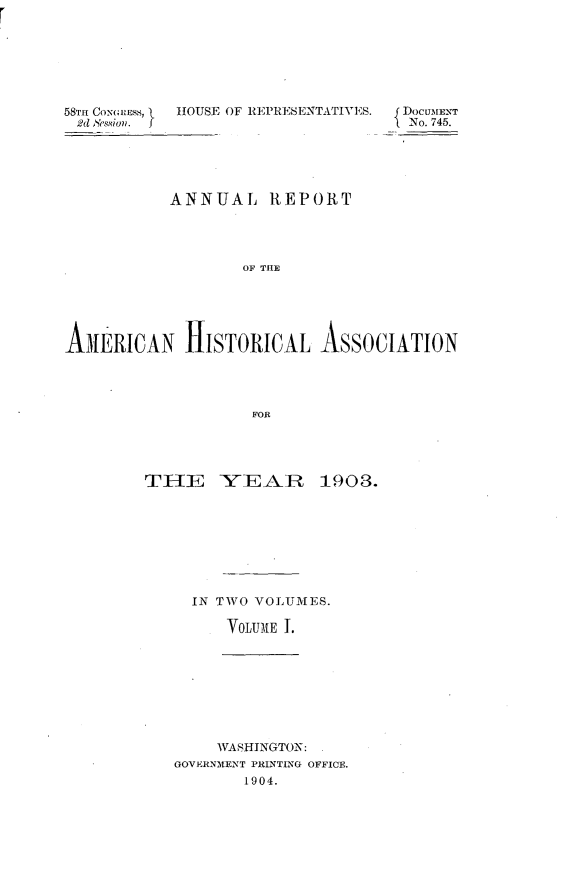 handle is hein.usccsset/usconset30526 and id is 1 raw text is: 







58TH CONGRESS,  HOUSE OF REPRESENTATIVES.  DOCUMENT
d  esion.  OUEFNo. 745.





          ANNUAL   REPORT




                OF THE






AnMERICAN  HISTORICAL  ASSOCIATION




                 FOR


THE    YEAIR    1903.









    IN TWO VOLUMES.

        VOLUME 1.


    WASHINGTON: .
GOVERNMENT PRINTING OFFICE.
      1904.


