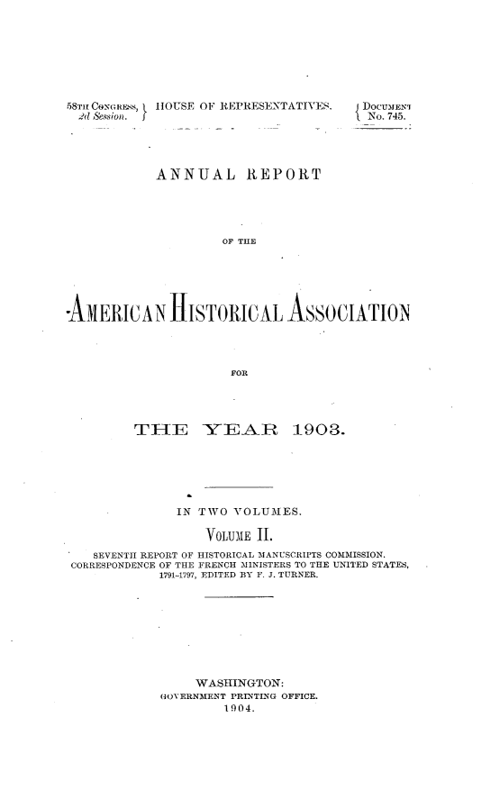 handle is hein.usccsset/usconset30527 and id is 1 raw text is: 








58Tm CONG REs,
  2d Session. I


HOUSE OF REPRESENTATIVES.


            ANNUAL REPORT





                     OF THE






-AMERICAN HISTORICAL ASSOCIATION




                      FOR


        TIE YEAR 1903.







              IN TWO  VOLUMES.

                  VOLUME 11.
   SEVENTH REPORT OF HISTORICAL MANUSCRIPTS COMMISSION.
CORRESPONDENCE OF THE FRENCH MINISTERS TO THE UNITED STATES,
            1791-1797, EDITED BY F. J. TURNER,









                 WASHINGTON:
            GOVERNMENT PRINTING OFFICE.
                    1904.


DOCUMENT
No. 745.


