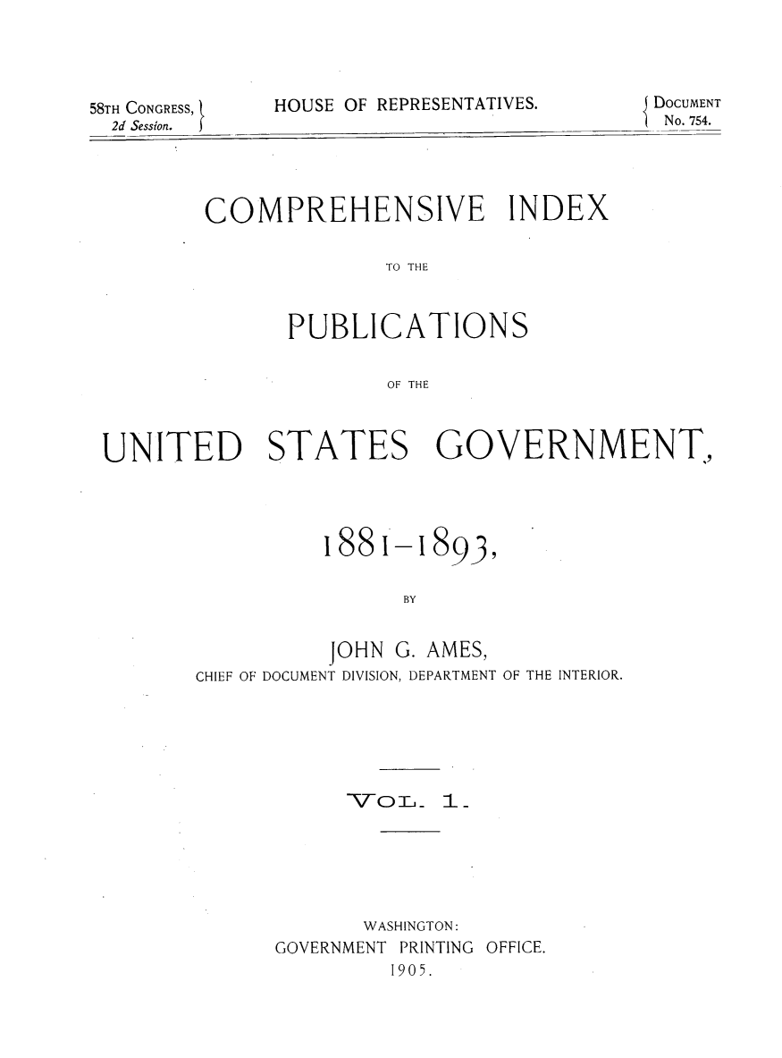 handle is hein.usccsset/usconset30534 and id is 1 raw text is: 




58TH CONGRESS, '
  2d Sessin I


HOUSE OF REPRESENTATIVES.


DOCUMENT
No. 754.


COMPREHENSIVE INDEX

              TO THE



       PUBLICATIONS


              OF THE


UNITED STATES GOVERNMENT.,


1881,-l


893,


                BY


          JOHN  G. AMES,
CHIEF OF DOCUMENT DIVISION, DEPARTMENT OF THE INTERIOR.


      TV-TO.m 1






      WASHINGTON:
GOVERNMENT PRINTING OFFICE.
         1905.


