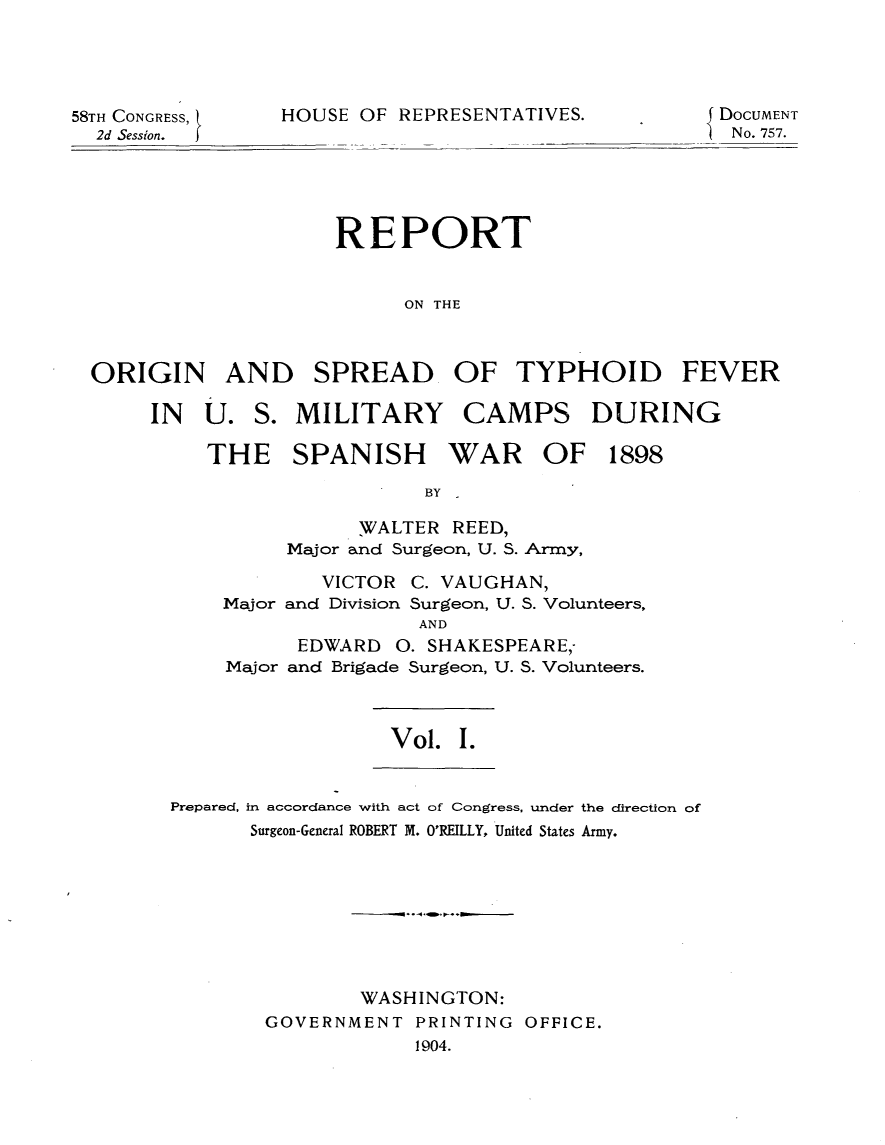 handle is hein.usccsset/usconset30535 and id is 1 raw text is: 





58TH CONGRESS,
  2d Session.


HOUSE OF  REPRESENTATIVES.


{ DOCUMENT
  No. 757.


                    REPORT


                          ON THE



ORIGIN AND SPREAD, OF TYPHOID FEVER


IN  U.


S. MILITARY CAMPS DURING


THE SPANISH WAR OF 1898

                  BY

             WALTER REED,
       Major and Surgeon, U. S. Arrny,

         VICTOR  C. VAUGHAN,
 Major and Division Surgeon, U. S. Volunteers,
                  AND
        EDWARD  0. SHAKESPEARE,
  Major and Brigade Surgeon, U. S. Volunteers.


Vol.  I.


Prepared, in accordance with act of Congress, under the direction of
       Surgeon-General ROBERT M. O'REILLY, United States Army.









                WASHINGTON:
        GOVERNMENT  PRINTING OFFICE.
                    1904.


