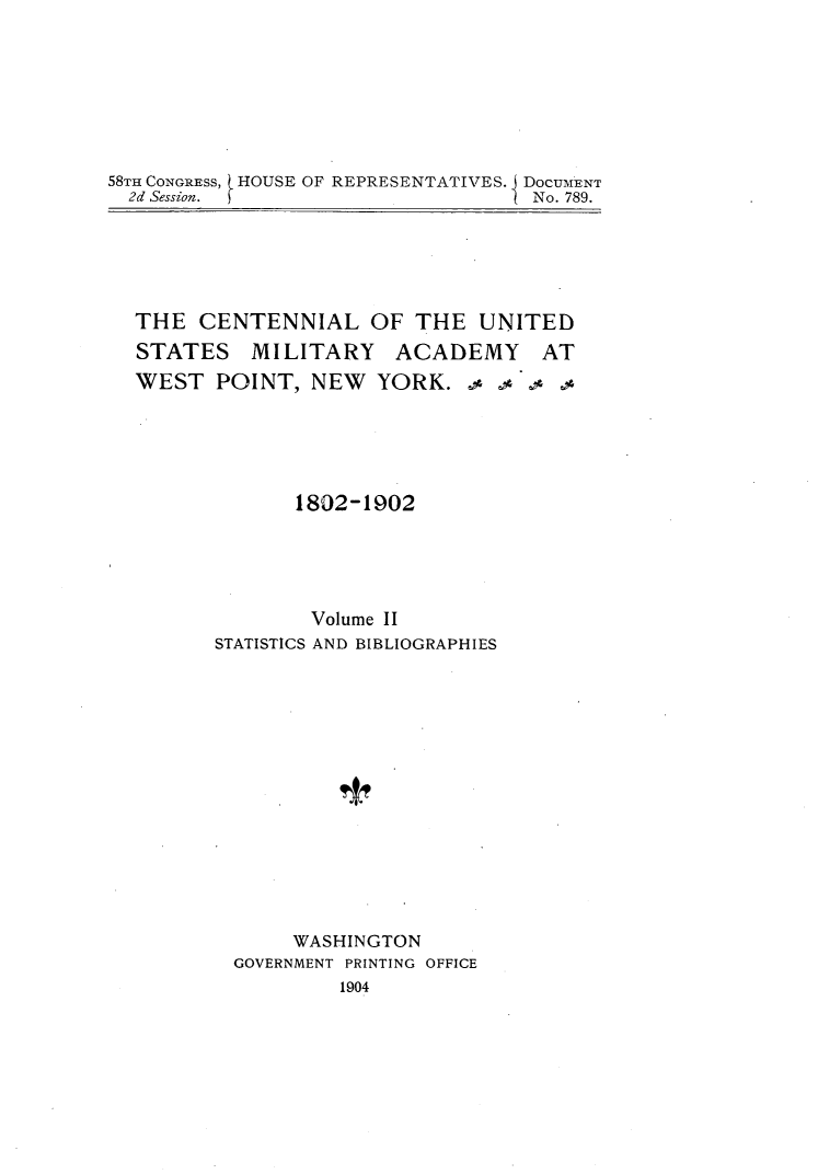 handle is hein.usccsset/usconset30537 and id is 1 raw text is: 








58TH CONGRESS, (HOUSE OF REPRESENTATIVES. J DOCUMENT
  2d Session.                    I No. 789.


THE  CENTENNIAL OF THE UNITED
STATES MILITARY ACADEMY AT
WEST   POINT,  NEW  YORK.





             1802-1902





               Volume II
       STATISTICS AND BIBLIOGRAPHIES















             WASHINGTON
        GOVERNMENT PRINTING OFFICE
                 1904


