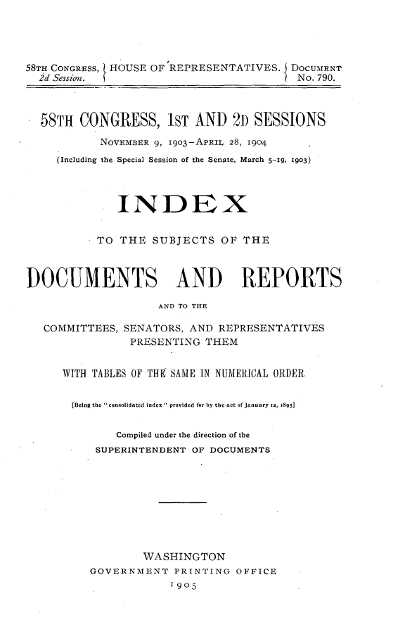 handle is hein.usccsset/usconset30538 and id is 1 raw text is: 





58TH CONGRESS, HOUSE OF 'REPRESENTATIVES. I DOCUMENT
  2d Session.                             No. 790.



  58TH  CONGRESS, 1ST AND 2D SESSIONS

           NOVEMBER 9, 1903-APRIL 28, 1904
     (Including the Special Session of the Senate, March 5-19, 1903)




              INDEX


           TO THE  SUBJECTS   OF THE



DOCUMENTS AND REPORTS

                    AND TO THE

   COMMITTEES, SENATORS, AND  REPRESENTATIVES
                PRESENTING  THEM


      WITH TABLES OF THE SAME IN NUMERICAL ORDER


      [Being the  consolidated index provided for by the act of January 12, 1895]


              Compiled under the direction of the
           SUPERINTENDENT OF DOCUMENTS










                  WASHINGTON
          GOVERNMENT   PRINTING OFFICE
                      1905


