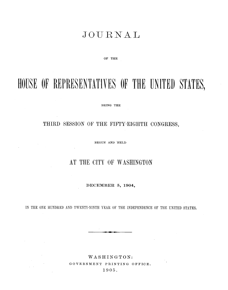 handle is hein.usccsset/usconset30540 and id is 1 raw text is: 






                    JOURNAL




                           OF THE





HOUSE  OF  REPRESENTATIVES OF THE UNITED) STATES,


                        BEING THE



      THIRD SESSION OF THE FIFTY-EIGHTH CONGRESS,



                      BEGUN AND 'HELD




              AT THE CITY OF WASHINGTON




                   DECEMBER  5, 1904,




IN THE ONE HUNDRED AND TWENTY-NINTH YEAR OF THE INDEPENDENCE OF THE UNITED STATES.










                    WASHINGTON:
              GOVERNMENT PRINTING OFFICE.
                        1905.



