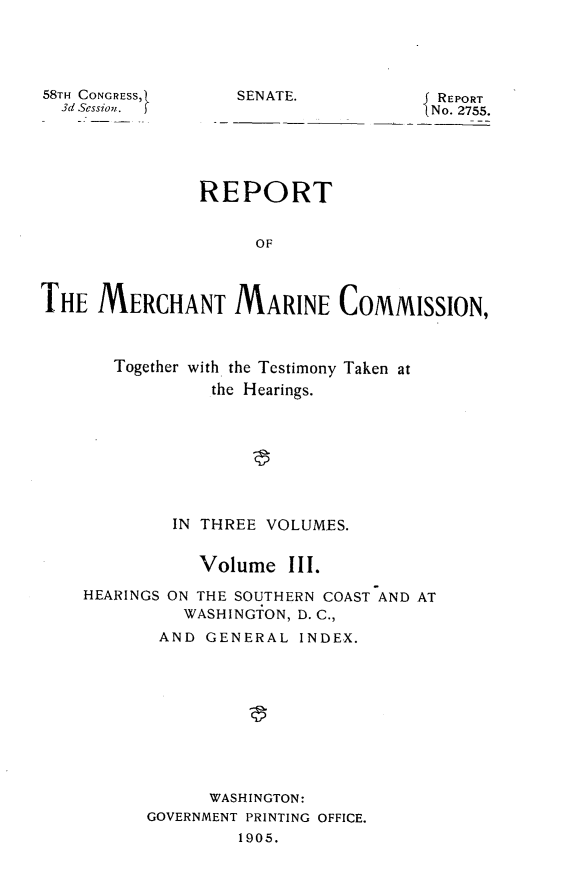 handle is hein.usccsset/usconset30545 and id is 1 raw text is: 





58TH CONGRESS,1
  3d Session.  )


SENATE.            REPORT
                   No. 2755.


               REPORT


                     OF



THE   MERCHANT MARINE COMMISSION,


Together with the Testimony Taken at
         the Hearings.








      IN THREE VOLUMES.


        Volume   III.


HEARINGS


ON THE SOUTHERN COAST AND AT
  WASHINGTON, D. C.,


AND   GENERAL  INDEX.










      WASHINGTON:
GOVERNMENT PRINTING OFFICE.
         1905.


