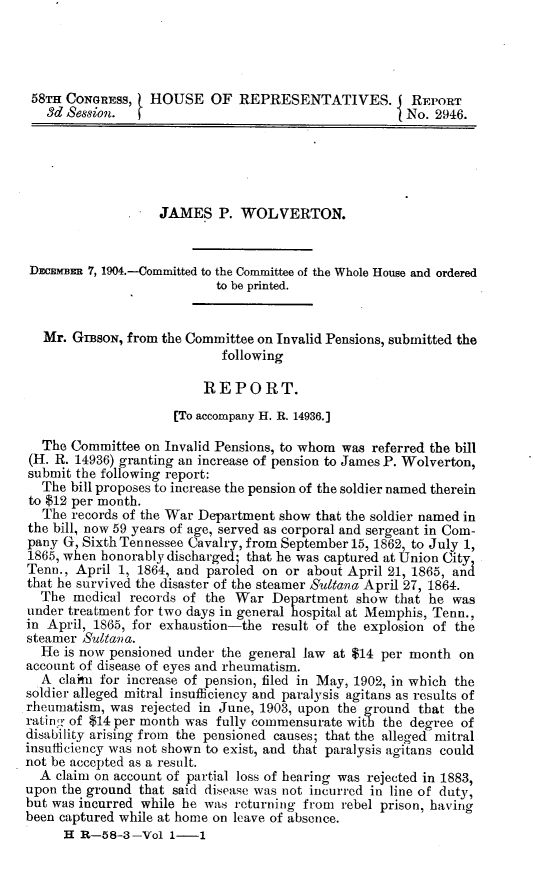 handle is hein.usccsset/usconset30546 and id is 1 raw text is: 




58TH  CONGRESS,   HOUSE   OF   REPRESENTATIVES.        REPORT
   3d Session.                                        No. 2946.





                   JAMES P. WOLVERTON.


 Dnimmn  7, 1904.-Committed to the Committee of the Whole House and ordered
                           to be printed.


   Mr. GrBsoN, from the Committee on Invalid Pensions, submitted the
                            following

                         REPORT.
                     [To accompany H. R. 14936.]

  The  Committee on Invalid Pensions, to whom was referred the bill
(H. R. 14936) granting an increase of pension to James P. Wolverton,
submit the following report:
  The bill proposes to increase the pension of the soldier named therein
to $12 per month.
  The  records of the War Department show that the soldier named in
the bill, now 59 years of age, served as corporal and sergeant in Com-
pany G, Sixth Tennessee Cavalry, from September 15, 1862, to July 1,
1865, when honorably discharged; that he was captured at Union City
Tenn., April 1, 1864, and paroled on or about April 21, 1865, and
that he survived the disaster of the steamer Sultana April 27, 1864.
  The  medical records of the War  Department  show  that he was
under treatment for two days in general hospital at Memphis, Tenn.,
in April, 1865, for exhaustion-the result of the explosion of the
steamer Sultana.
  He is now pensioned under the general law at $14 per month  on
account of disease of eyes and rheumatism.
  A  claimu for increase of pension, filed in May, 1902, in which the
soldier alleged mitral insufficiency and paralysis agitans as results of
rheumatism, was rejected in June, 1903, upon the ground that the
rating of $14 per month was fully commensurate with the degree of
disability arising from the pensioned causes; that the alleged mitral
insufficiency was not shown to exist, and that paralysis agitans could
not be accepted as a result.
  A claim on account of partial loss of hearing was rejected in 1883,
upon the ground that said disease was not incurred in line of duty,
but was incurred while he was returning from rebel prison, having
been captured while at home on leave of absence.
     H  R-58-3-Vol   1-1



