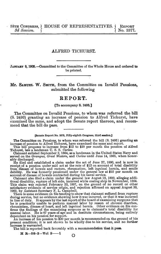 handle is hein.usccsset/usconset30547 and id is 1 raw text is: 





58TH  CONGRESs, HOUSE OF REPRESENTATIVES.                       REPORT
   3d Session.                                                 No.  3377.




                        ALFRED TICHURST.



JANuARzy 9, 1905.-Committed to the Committee of the Whole House and ordered to
                                be printed.



Mr.  SAMui W. SmanH, from the Committee on Invalid Pensions,
                        submitted  the following

                             REPORT.

                          [To accompany 8. 2493.]

  The  Committee   on  Invalid Pensions,  to whom   was  referred  the bill
(S. 2493) granting   an increase  of  pension  to Alfred   Tichurst,  have
examined   the same, and  adopt  the Senate  report  thereon, and  recom-
mend  that the bill do pass.

              (Senate Report No. 2673, Fifty-eighth Congress, third session.]
  The Committee on Pensions, to whom was referred the bill (S. 2493) granting an
increase of pension to Alfred Tichurst, have examined the same and report.
  This bill proposes to increase from $12 to $20 per month the pension of Alfred
Tichurst, late a landsman U. S. S. Ourlew.
  Claimant enlisted September 2, 1864, as a landsman in the United States Navy and
served on the Grampus, Great Western, and Curlew until June 14, 1865, when honor-
ably discharged.
  He filed and established a claim under the act of June 27, 1890, and is now in
receipt of a pension under said act at the rate of $12 on account of total disability
from disease of bowels and rectum, rheumatism, left inguinal hernia, and senile
debility. He was formerly pensioned under the general law at $10 per month on
account of disease of bowels contracted during his naval service.
  Claimant also filed a claim under the general law August 18, 1890, alleging addi-
tional disability, rupture of left side, incurred while coaling ship in November, 1864.
This claim was rejected February 23, 1897, on the ground of no record or other
satisfactory evidence of service origin, and rejection affirmed on appeal August 30,
1902, by Assistant Secretary F. L. Campbell.
  There is some evidence on file tending to show that claimant suffered from rupture
durig service, but no evidence showing how it was incurred, or that it was incurred
in line of duty. It appears by the last report of the board of examining surgeons that
he is practically unable to perform manual labor by reason of chronic diarrhea,
rheumatism, disease of heart, and left inguinal hernia. Other evidence on file con-
firms the findings of the examining surgeons as to claimant's total disability for
manual labor. He  is 67 years of age and in destitute circumstances, being entirely
dependent on his pension for support.
  An increase of his pension to $20 per month is recommended on the ground of his
present condition; it is not shown to be wholly due to his service, and no further
increase is warranted.
  The bill is reported back favorably with a recommendation that it pass.
      H  R-58-3-Vol 2-1  


