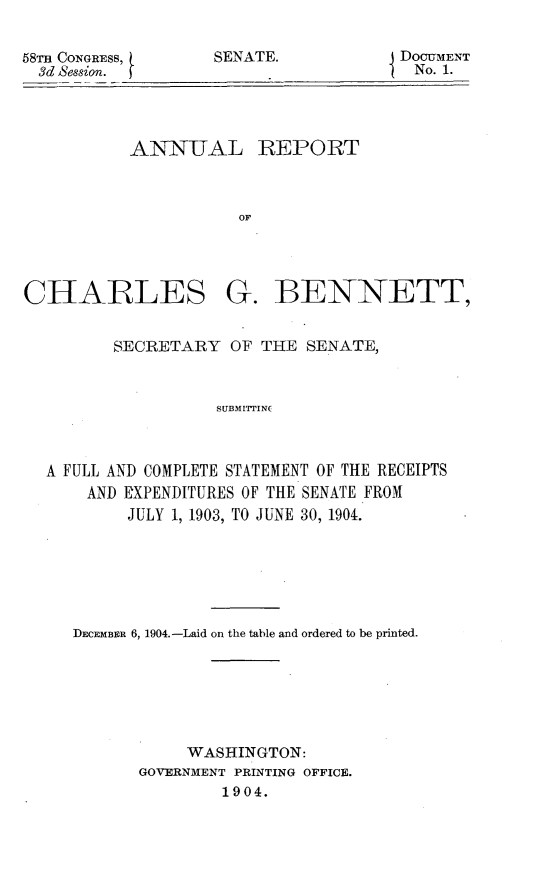 handle is hein.usccsset/usconset30549 and id is 1 raw text is: 


SENATE.


ANNTAL REPORT



           OF


CHARLES


G.   BENNETT,


       SECRETARY   OF THE SENATE,



                 SUBMITTING



A FULL AND COMPLETE STATEMENT OF THE RECEIPTS
    AND EXPENDITURES OF THE SENATE FROM
        JULY 1, 1903, TO JUNE 30, 1904.


DECEMBER 6, 1904.-Laid on the table and ordered to be printed.







           WASHINGTON:
       GOVERNMENT PRINTING OFFICE.
               1904.


58m CONGRESS,
  3d Session.


DOCUMENT
No. 1.


