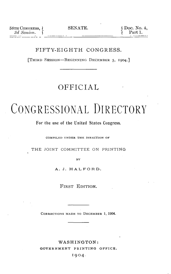 handle is hein.usccsset/usconset30553 and id is 1 raw text is: 




58TH CONGRESS,     SENATE.           Doc. No. 4,
  3d 88ion.                            Part 1.



        FIFTY-EIGHTH CONGRESS.

      [THIRD SESSION-BEGINNING DECEMBER 5, 1904.]





                OFFICIAL




 CONGRESSIONAL DIRECTORY

         For the use of the United States Congress.


            COMPILED UNDER THE DIRIICTION OF

       THE JOINT COMMITTEE ON PRINTING

                      BY

               A. J. HALFORD.



               FIRST  EDITION.





          CoRRECTIONS MADE To DECEMBER 1, 1904.





                WASHINGTON:
          GOVERNMENT PRINTING OPFICE.
                    1904.


