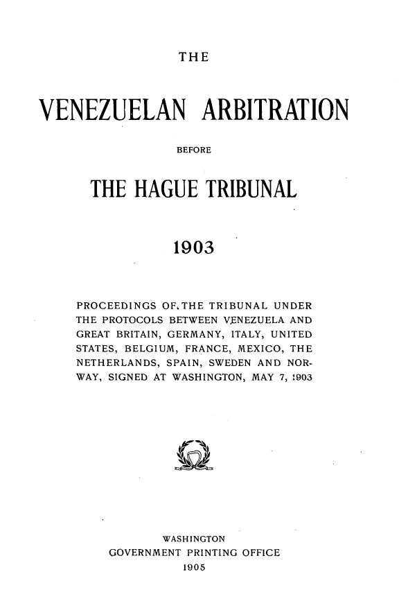 handle is hein.usccsset/usconset30555 and id is 1 raw text is: 



THE


VENEZUELAN ARBITRATION


                 BEFORE



       THE  HAGUE TRIBUNAL




                 1903


PROCEEDINGS OF.THE TRIBUNAL UNDER
THE PROTOCOLS BETWEEN V.ENEZUELA AND
GREAT BRITAIN, GERMANY, ITALY, UNITED
STATES, BELGIUM, FRANCE, MEXICO, THE
NETHERLANDS, SPAIN, SWEDEN AND NOR-
WAY, SIGNED AT WASHINGTON, MAY 7, 1903














           WASHINGTON
    GOVERNMENT PRINTING OFFICE
              1905


