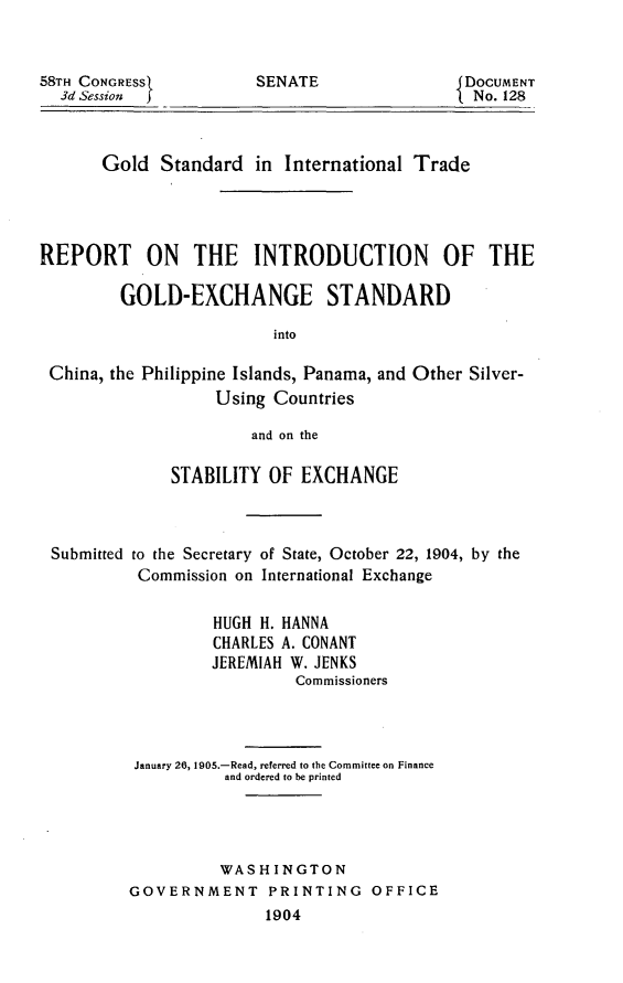 handle is hein.usccsset/usconset30556 and id is 1 raw text is: 



58TH CONGRESS
  3d Session


SENATE


DOCUMENT
No. 128


       Gold  Standard  in  International Trade




REPORT ON THE INTRODUCTION OF THE

         GOLD-EXCHANGE STANDARD

                         into

 China, the Philippine Islands, Panama, and Other Silver-
                   Using Countries

                       and on the

              STABILITY  OF EXCHANGE



 Submitted to the Secretary of State, October 22, 1904, by the
           Commission on International Exchange


                   HUGH H. HANNA
                   CHARLES A. CONANT
                   JEREMIAH W. JENKS
                            Commissioners




          January 26, 1905.-Read, referred to the Committee on Finance
                    and ordered to be printed




                    WASHINGTON
          GOVERNMENT PRINTING OFFICE
                         1904


